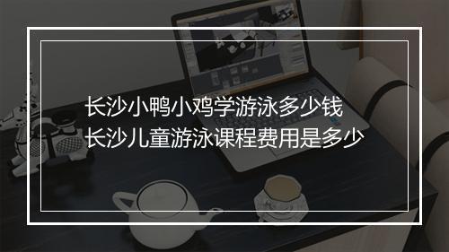 长沙小鸭小鸡学游泳多少钱　长沙儿童游泳课程费用是多少