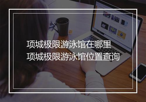 项城极限游泳馆在哪里　项城极限游泳馆位置查询